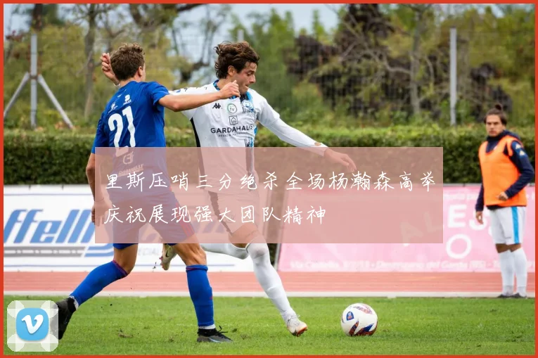 里斯压哨三分绝杀全场杨瀚森高举庆祝展现强大团队精神