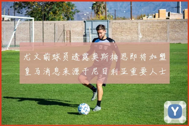 尤文前球员透露奥斯梅恩即将加盟皇马消息来源于尼日利亚重要人士