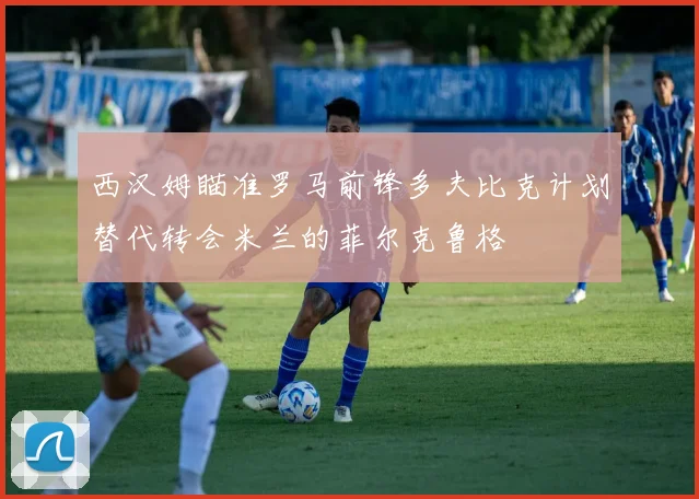 西汉姆瞄准罗马前锋多夫比克计划替代转会米兰的菲尔克鲁格
