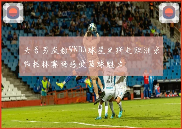 头号男友粉WNBA球星里斯赴欧洲亲临柏林赛场感受篮球魅力