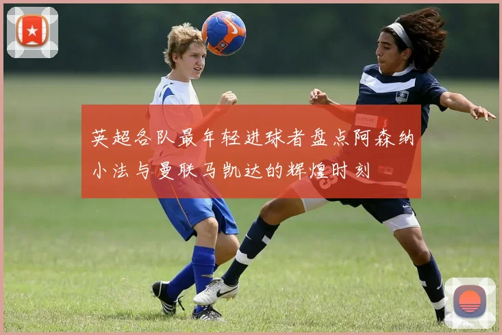 英超各队最年轻进球者盘点阿森纳小法与曼联马凯达的辉煌时刻