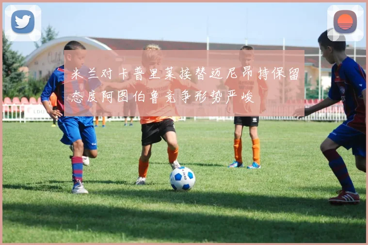 米兰对卡普里莱接替迈尼昂持保留态度阿图伯鲁竞争形势严峻