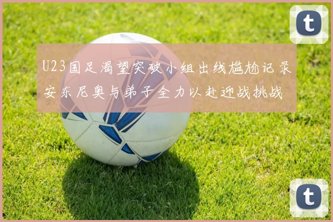 U23国足渴望突破小组出线尴尬记录安东尼奥与弟子全力以赴迎战挑战