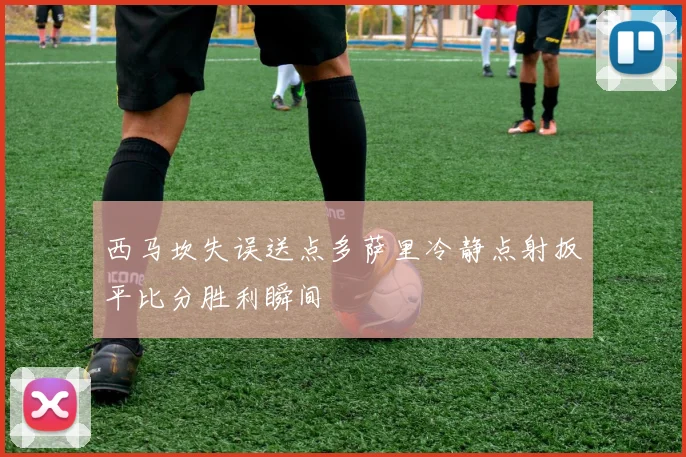 西马坎失误送点多萨里冷静点射扳平比分胜利瞬间