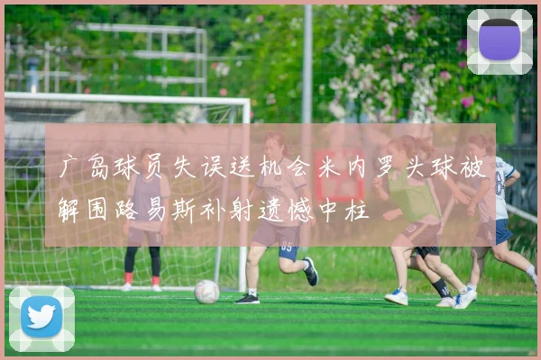 广岛球员失误送机会米内罗头球被解围路易斯补射遗憾中柱