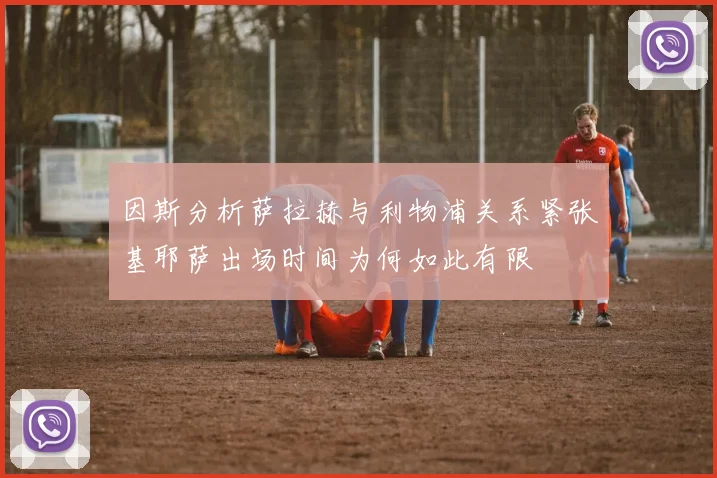 因斯分析萨拉赫与利物浦关系紧张基耶萨出场时间为何如此有限