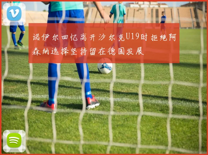 诺伊尔回忆离开沙尔克U19时拒绝阿森纳选择坚持留在德国发展