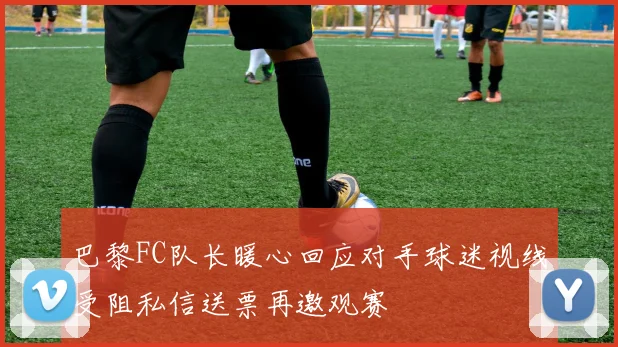 巴黎FC队长暖心回应对手球迷视线受阻私信送票再邀观赛
